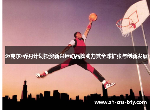 迈克尔·乔丹计划投资新兴运动品牌助力其全球扩张与创新发展