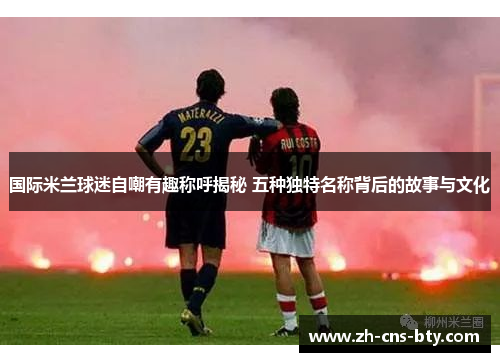 国际米兰球迷自嘲有趣称呼揭秘 五种独特名称背后的故事与文化