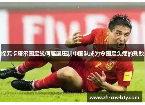 探究卡塔尔国足缘何屡屡压制中国队成为令国足头疼的劲敌 探究卡塔尔国足缘何屡屡压制中国队成为令国足头疼的劲敌