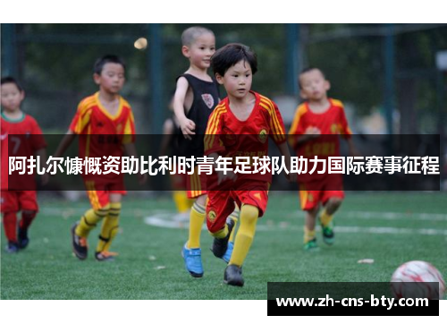 阿扎尔慷慨资助比利时青年足球队助力国际赛事征程 阿扎尔慷慨资助比利时青年足球队助力国际赛事征程